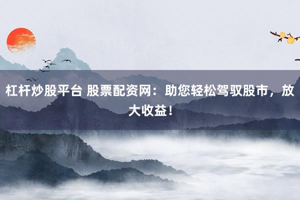 杠杆炒股平台 股票配资网：助您轻松驾驭股市，放大收益！