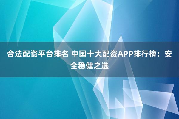 合法配资平台排名 中国十大配资APP排行榜：安全稳健之选