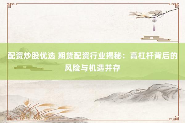 配资炒股优选 期货配资行业揭秘：高杠杆背后的风险与机遇并存