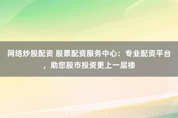 网络炒股配资 股票配资服务中心：专业配资平台，助您股市投资更上一层楼