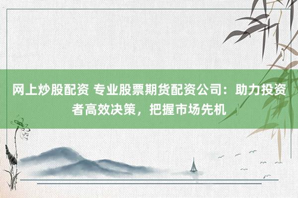 网上炒股配资 专业股票期货配资公司：助力投资者高效决策，把握市场先机