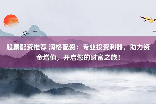 股票配资推荐 润格配资：专业投资利器，助力资金增值，开启您的财富之旅！