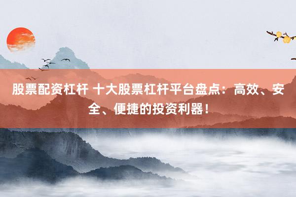 股票配资杠杆 十大股票杠杆平台盘点：高效、安全、便捷的投资利器！