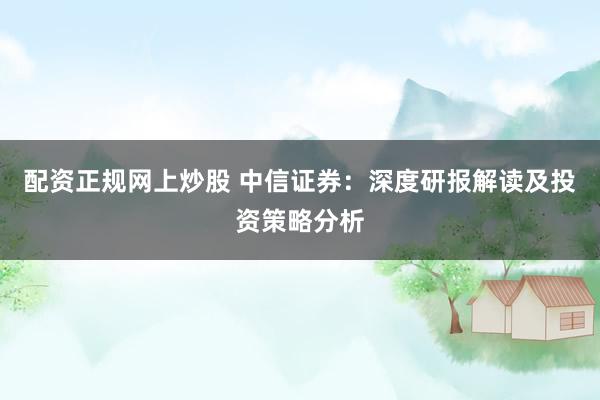 配资正规网上炒股 中信证券：深度研报解读及投资策略分析