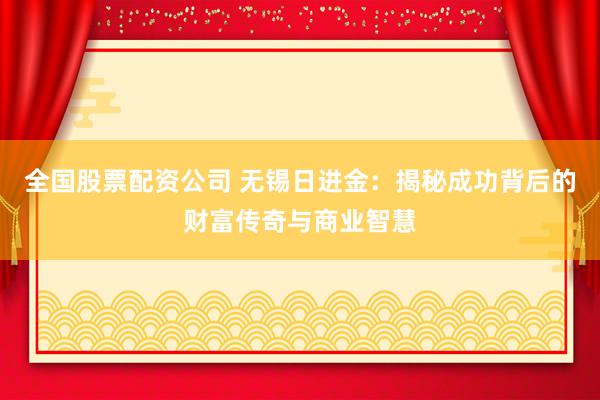 全国股票配资公司 无锡日进金：揭秘成功背后的财富传奇与商业智慧