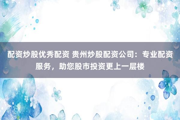 配资炒股优秀配资 贵州炒股配资公司：专业配资服务，助您股市投资更上一层楼