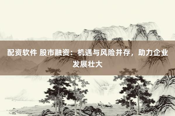 配资软件 股市融资：机遇与风险并存，助力企业发展壮大