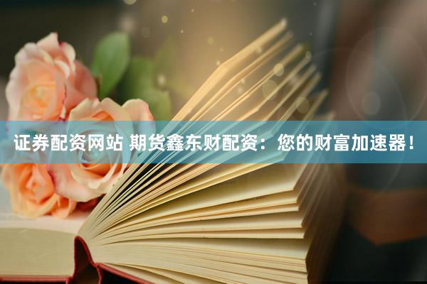 证券配资网站 期货鑫东财配资：您的财富加速器！