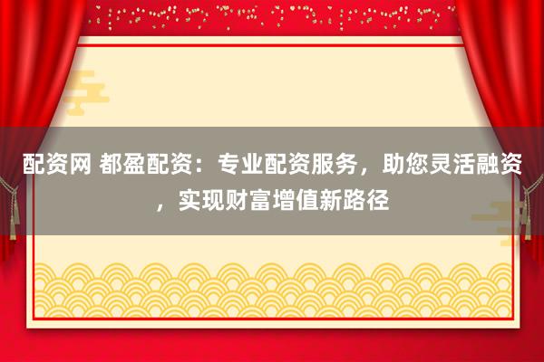 配资网 都盈配资：专业配资服务，助您灵活融资，实现财富增值新路径