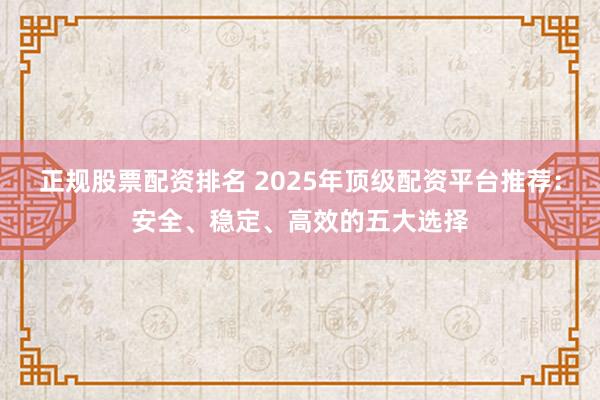 正规股票配资排名 2025年顶级配资平台推荐：安全、稳定、高效的五大选择