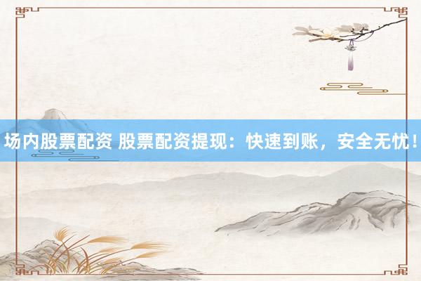 场内股票配资 股票配资提现：快速到账，安全无忧！