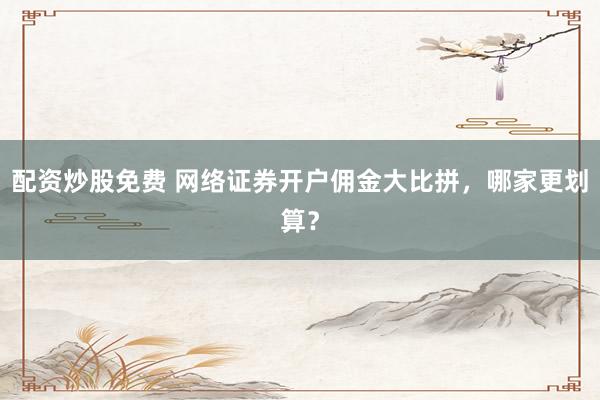 配资炒股免费 网络证券开户佣金大比拼，哪家更划算？