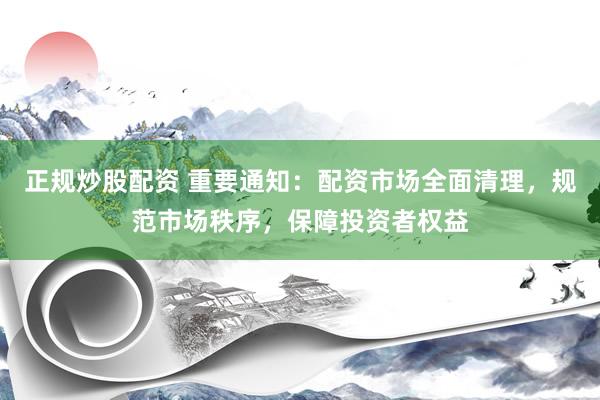 正规炒股配资 重要通知：配资市场全面清理，规范市场秩序，保障投资者权益