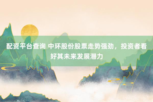 配资平台查询 中环股份股票走势强劲，投资者看好其未来发展潜力
