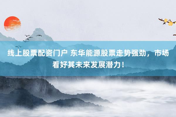 线上股票配资门户 东华能源股票走势强劲，市场看好其未来发展潜力！