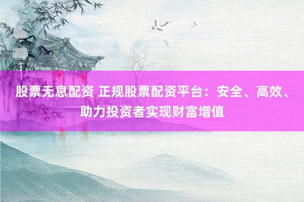 股票无息配资 正规股票配资平台：安全、高效、助力投资者实现财富增值