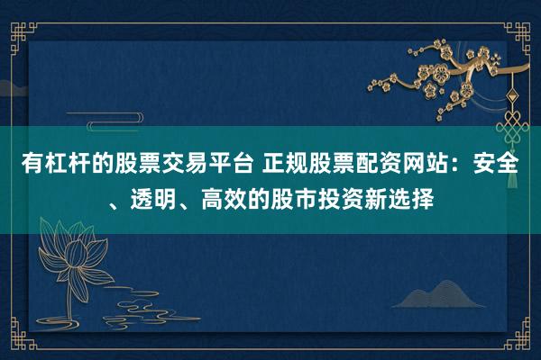 有杠杆的股票交易平台 正规股票配资网站：安全、透明、高效的股市投资新选择