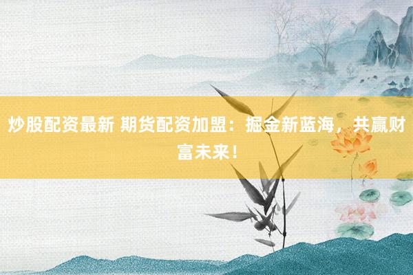 炒股配资最新 期货配资加盟：掘金新蓝海，共赢财富未来！