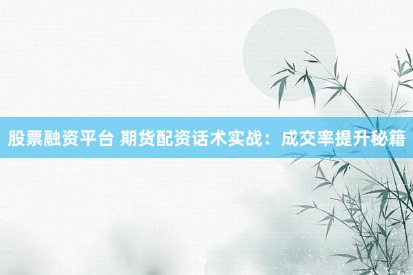 股票融资平台 期货配资话术实战：成交率提升秘籍