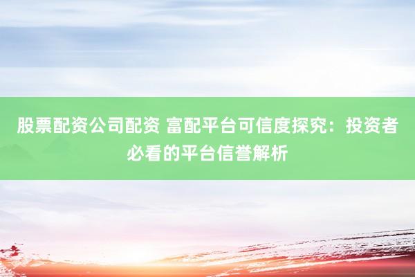 股票配资公司配资 富配平台可信度探究：投资者必看的平台信誉解析