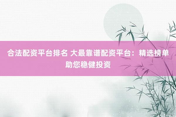 合法配资平台排名 大最靠谱配资平台：精选榜单助您稳健投资