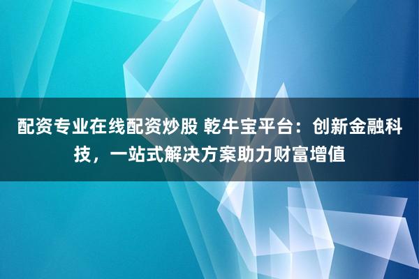配资专业在线配资炒股 乾牛宝平台：创新金融科技，一站式解决方案助力财富增值