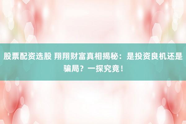 股票配资选股 翔翔财富真相揭秘：是投资良机还是骗局？一探究竟！