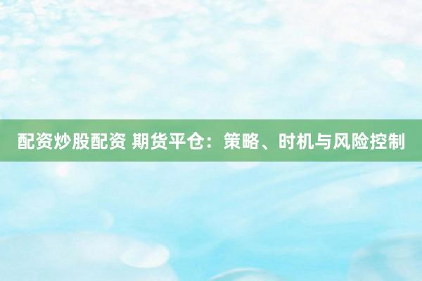 配资炒股配资 期货平仓：策略、时机与风险控制