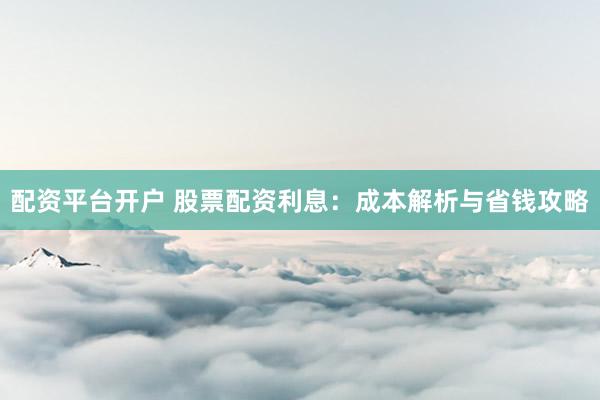 配资平台开户 股票配资利息：成本解析与省钱攻略