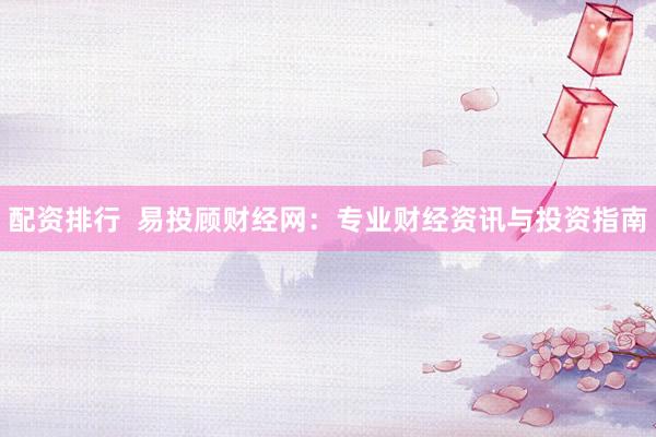 配资排行  易投顾财经网：专业财经资讯与投资指南