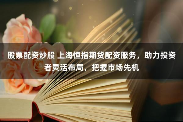股票配资炒股 上海恒指期货配资服务，助力投资者灵活布局，把握市场先机
