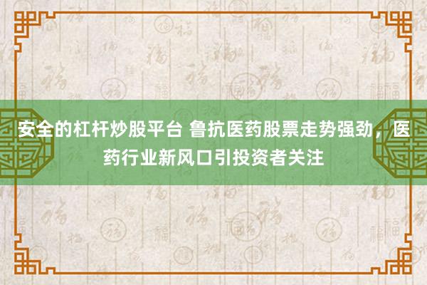 安全的杠杆炒股平台 鲁抗医药股票走势强劲，医药行业新风口引投资者关注