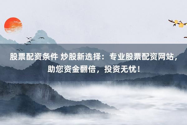 股票配资条件 炒股新选择：专业股票配资网站，助您资金翻倍，投资无忧！