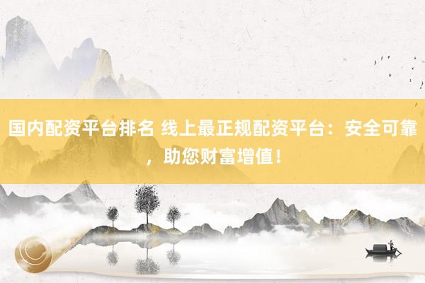 国内配资平台排名 线上最正规配资平台：安全可靠，助您财富增值！