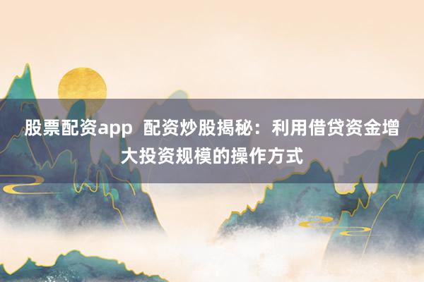 股票配资app  配资炒股揭秘：利用借贷资金增大投资规模的操作方式