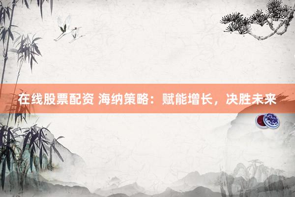 在线股票配资 海纳策略：赋能增长，决胜未来