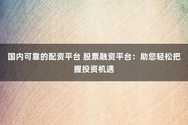 国内可靠的配资平台 股票融资平台：助您轻松把握投资机遇