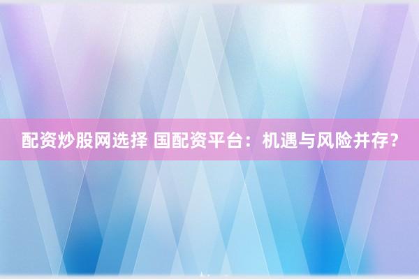 配资炒股网选择 国配资平台：机遇与风险并存？