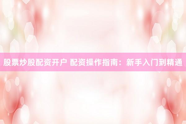 股票炒股配资开户 配资操作指南：新手入门到精通