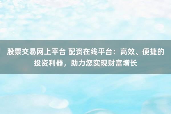 股票交易网上平台 配资在线平台：高效、便捷的投资利器，助力您实现财富增长