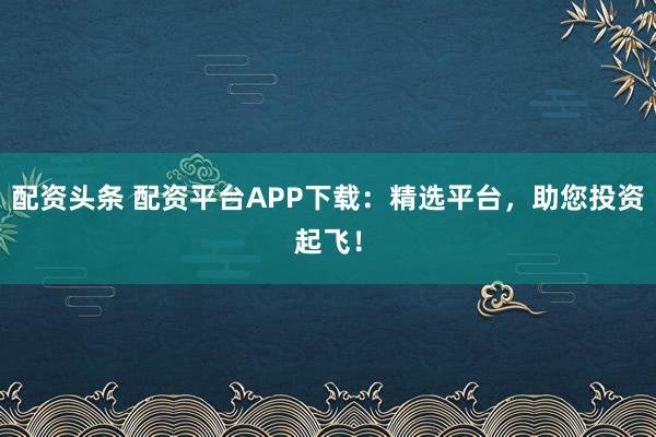 配资头条 配资平台APP下载：精选平台，助您投资起飞！