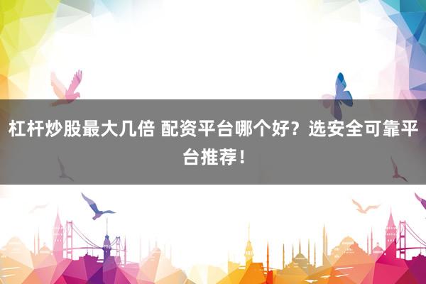 杠杆炒股最大几倍 配资平台哪个好？选安全可靠平台推荐！