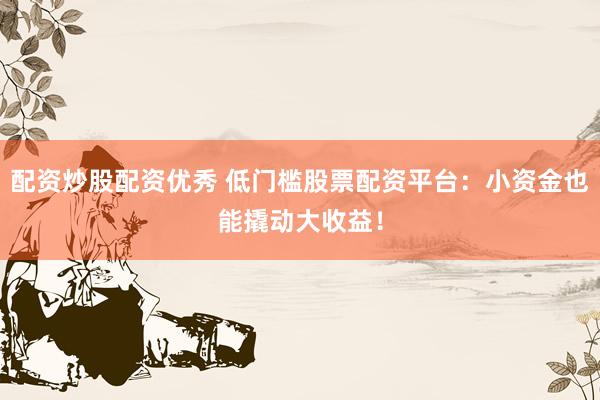 配资炒股配资优秀 低门槛股票配资平台：小资金也能撬动大收益！