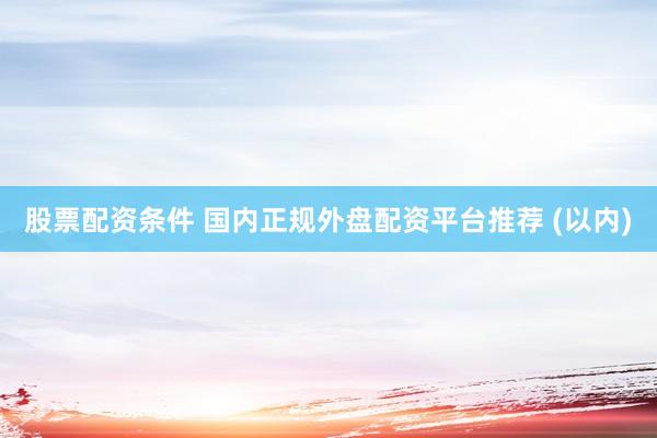股票配资条件 国内正规外盘配资平台推荐 (以内)