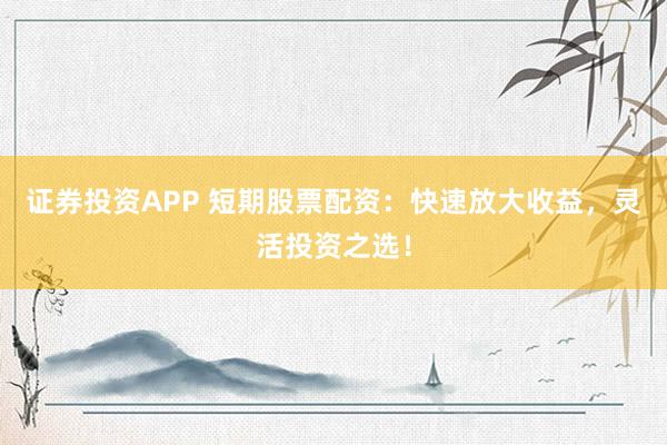 证券投资APP 短期股票配资：快速放大收益，灵活投资之选！