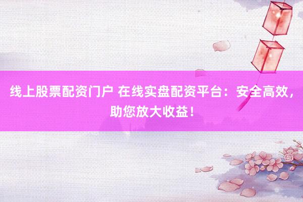 线上股票配资门户 在线实盘配资平台：安全高效，助您放大收益！