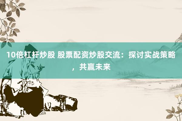 10倍杠杆炒股 股票配资炒股交流：探讨实战策略，共赢未来