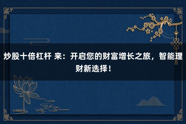 炒股十倍杠杆 来:开启您的财富增长之旅,智能理财新选择!