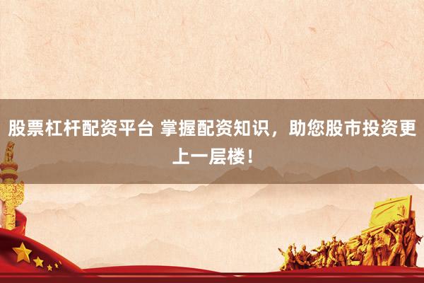股票杠杆配资平台 掌握配资知识，助您股市投资更上一层楼！