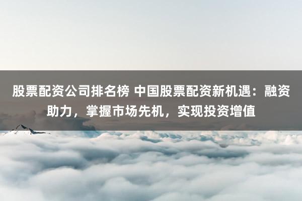 股票配资公司排名榜 中国股票配资新机遇:融资助力,掌握市场先机,实现投资增值